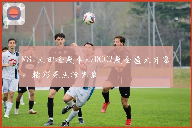 MSI大田会展中心DCC2展会盛大开幕，精彩亮点抢先看