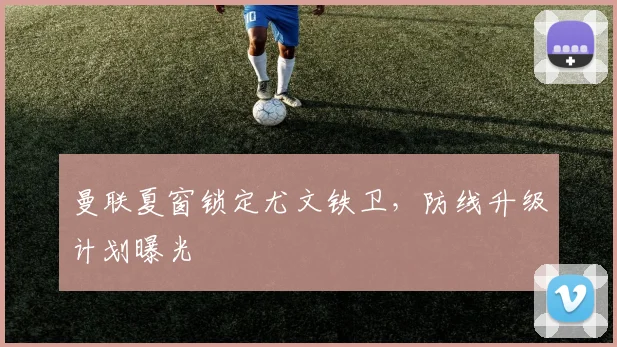 曼联夏窗锁定尤文铁卫，防线升级计划曝光