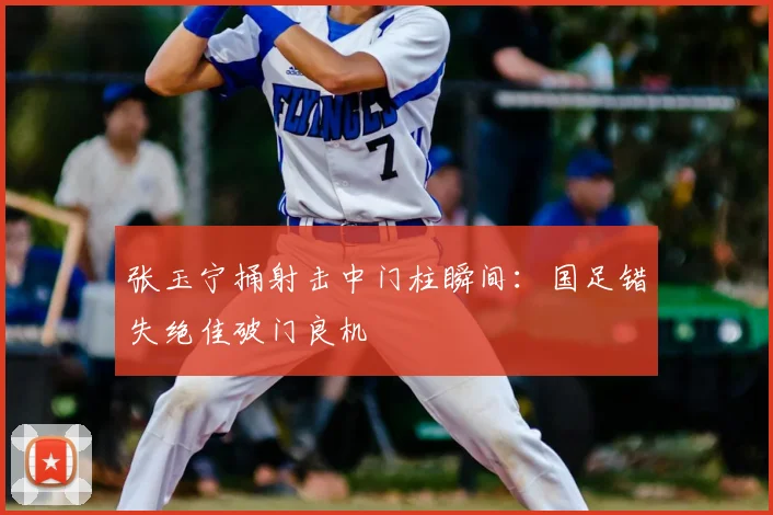 张玉宁捅射击中门柱瞬间：国足错失绝佳破门良机