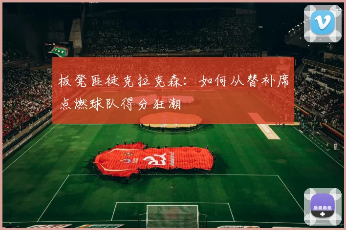 板凳匪徒克拉克森：如何从替补席点燃球队得分狂潮