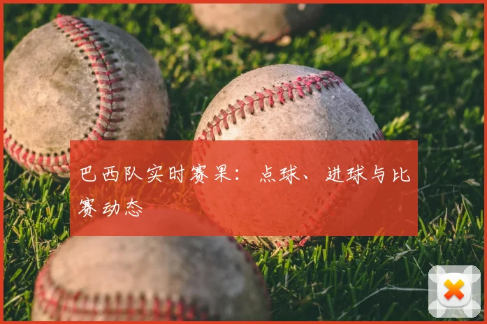 巴西队实时赛果：点球、进球与比赛动态