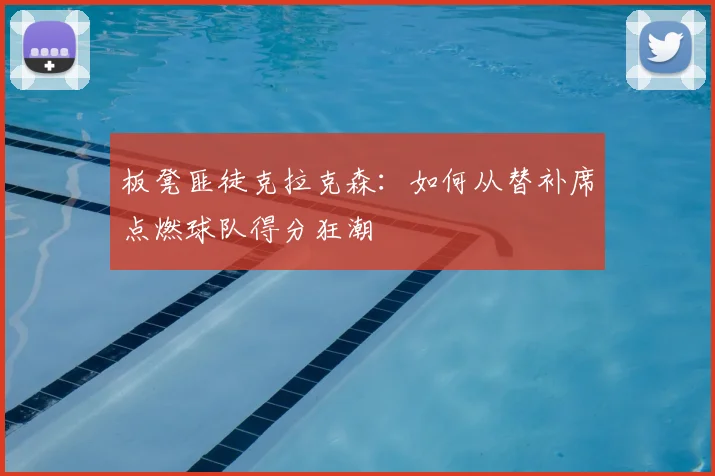 板凳匪徒克拉克森：如何从替补席点燃球队得分狂潮