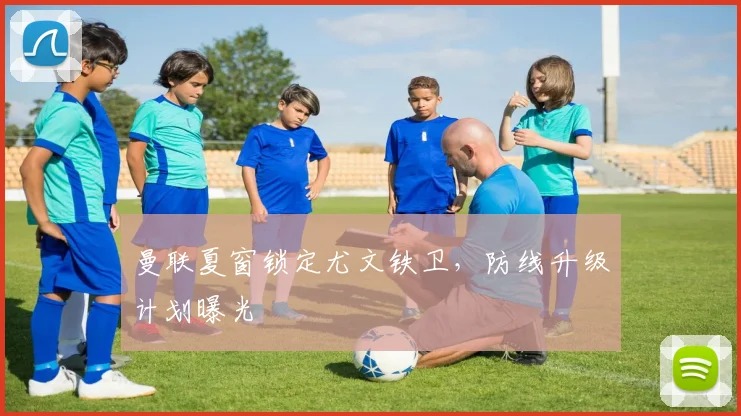 曼联夏窗锁定尤文铁卫，防线升级计划曝光