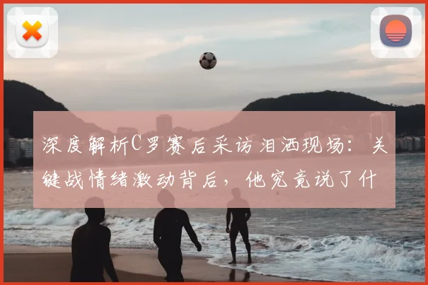深度解析C罗赛后采访泪洒现场：关键战情绪激动背后，他究竟说了什么？