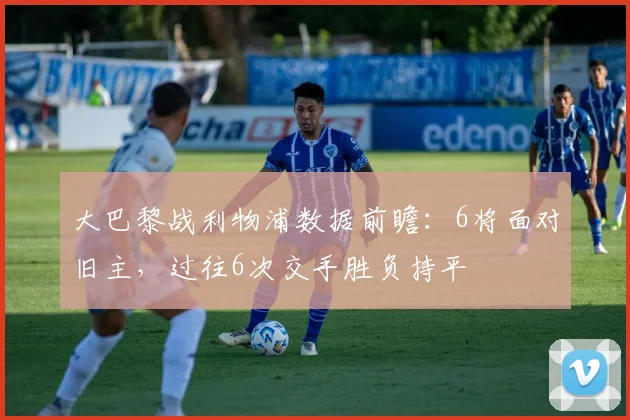 大巴黎战利物浦数据前瞻：6将面对旧主，过往6次交手胜负持平