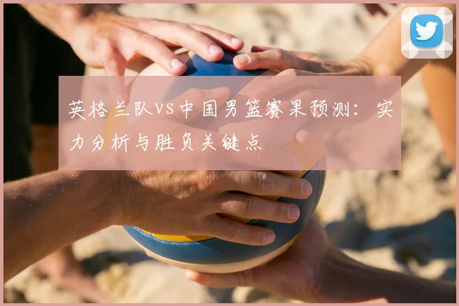 英格兰队vs中国男篮赛果预测:实力分析与胜负关键点