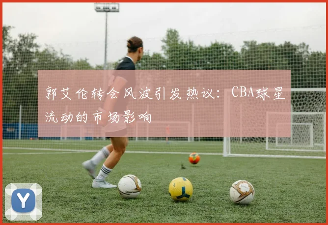 郭艾伦转会风波引发热议：CBA球星流动的市场影响