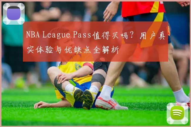 NBA League Pass值得买吗？用户真实体验与优缺点全解析