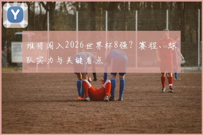 谁将闯入2026世界杯8强？赛程、球队实力与关键看点